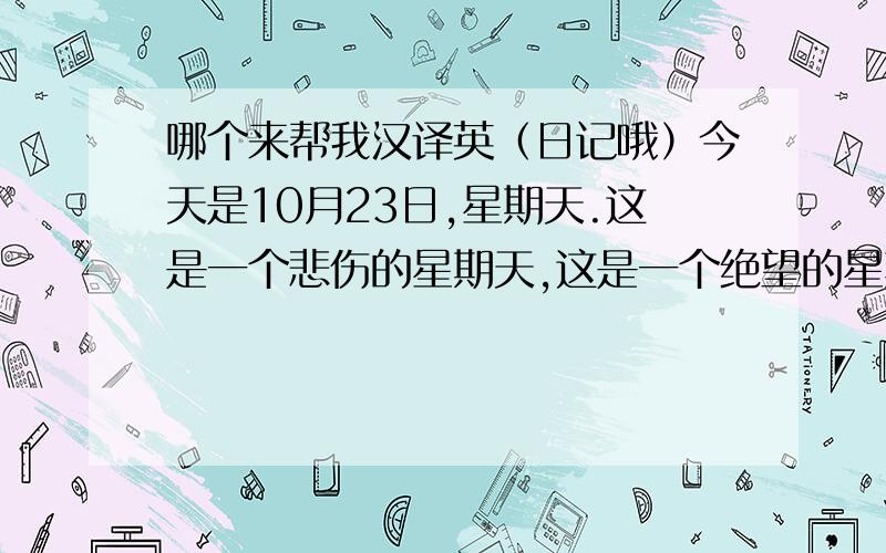 哪个来帮我汉译英（日记哦）今天是10月23日,星期天.这是一个悲伤的星期天,这是一个绝望的星期天,因为什么,感觉有一点的失落,感觉有一点的悲伤,还有一丝的寒冷.为什么?会有这种感觉,只