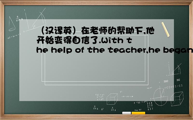 （汉译英）在老师的帮助下,他开始变得自信了.With the help of the teacher,he began to ____ ____ ___上面打错了,有4个空!1