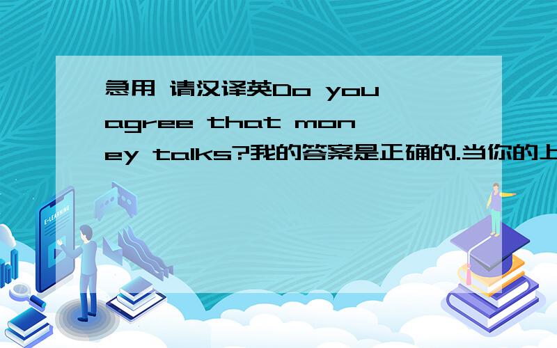 急用 请汉译英Do you agree that money talks?我的答案是正确的.当你的上级交付给你一项你极不愿意做的任务,你可以对他说不,因为你有钱.你可以四处游览,不必为旅费担心,应为你有钱.你可以从事