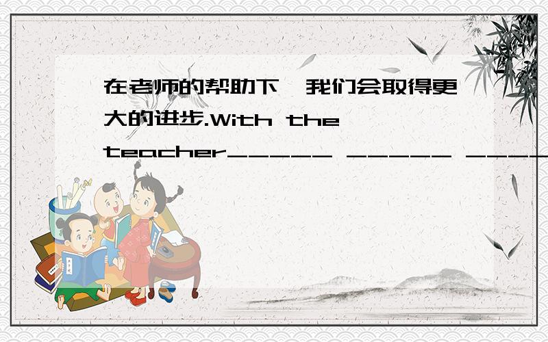 在老师的帮助下,我们会取得更大的进步.With the teacher_____ _____ _____,we'll make greater progress .