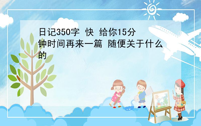 日记350字 快 给你15分钟时间再来一篇 随便关于什么的