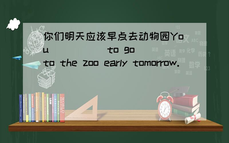 你们明天应该早点去动物园You () () to go to the zoo early tomorrow.