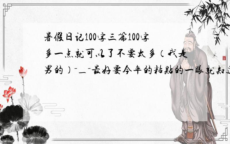 暑假日记100字三篇100字多一点就可以了不要太多（我是男的）－＿－最好要今年的粘贴的一眼就知道 或2～4篇 100字左右就可以了 我会非常感谢．