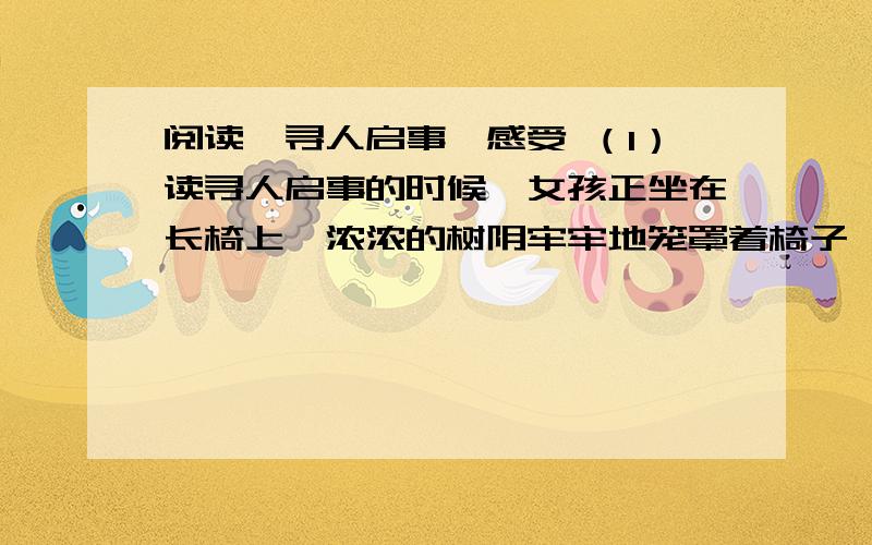 阅读《寻人启事》感受 （1）读寻人启事的时候,女孩正坐在长椅上,浓浓的树阴牢牢地笼罩着椅子,就像母爱,寒冷而郁闷,女孩无言.　　（2）用女孩的逻辑讲,母亲不疼她,母亲除了爱好挣钱之