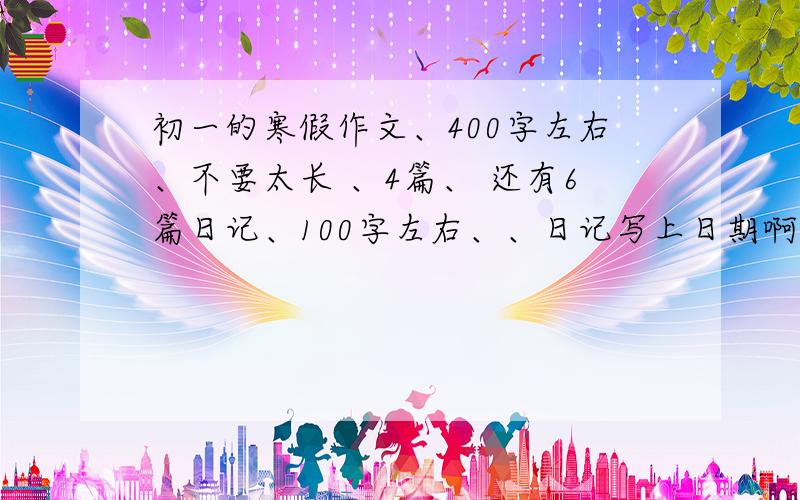 初一的寒假作文、400字左右、不要太长 、4篇、 还有6篇日记、100字左右、、日记写上日期啊、、谢谢了、如题