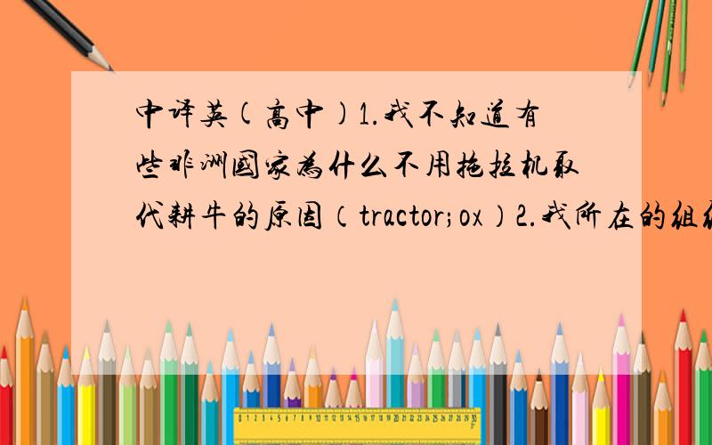 中译英(高中)1.我不知道有些非洲国家为什么不用拖拉机取代耕牛的原因（tractor;ox）2.我所在的组织在肯尼亚的一个边远地区建一个小诊所,来帮助改善那里孩子们的健康状况.（clinic;remote;Kenya