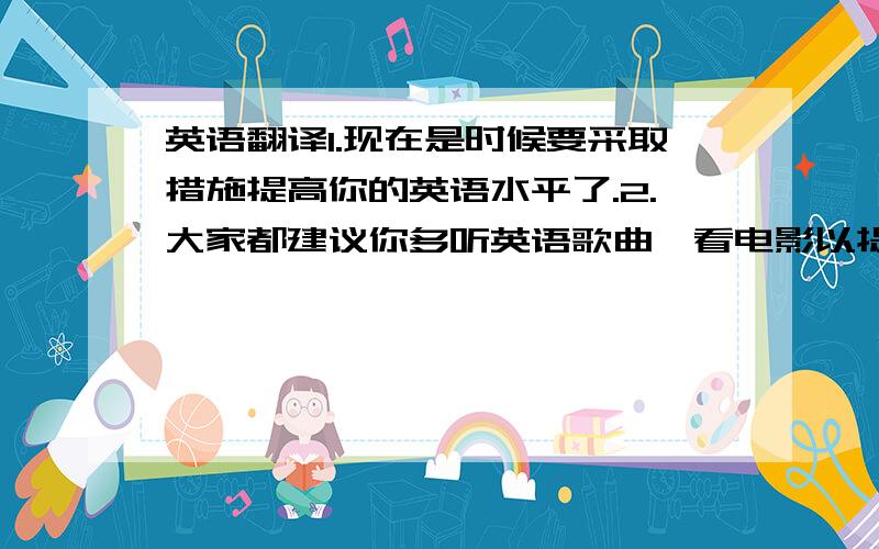 英语翻译1.现在是时候要采取措施提高你的英语水平了.2.大家都建议你多听英语歌曲,看电影以提高听力.3.如果可能的话,你不妨用英语写日记.4.经常和朋友一起练习口语也非常重要.5.如果你经