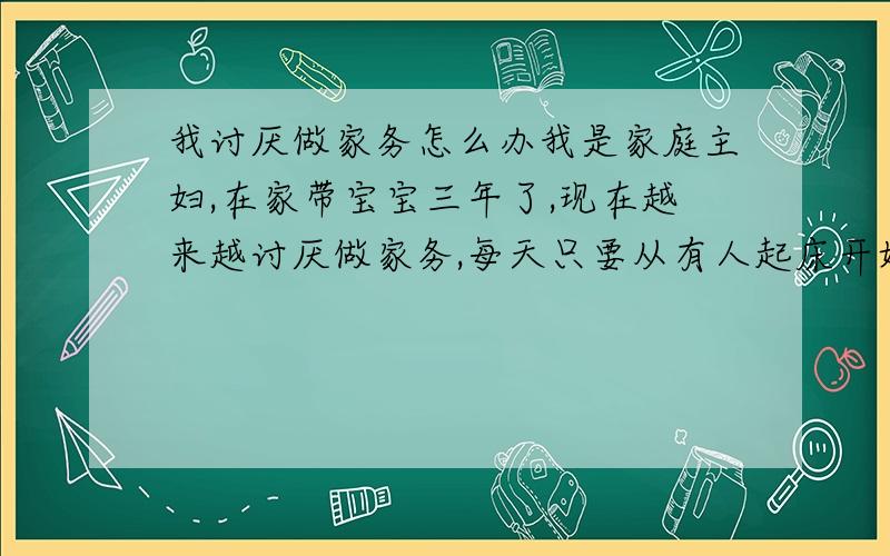 我讨厌做家务怎么办我是家庭主妇,在家带宝宝三年了,现在越来越讨厌做家务,每天只要从有人起床开始就开始乱套,只有到睡觉时间才能收拾干净,女儿的玩具到处都是,老公袜子用品到处扔,真