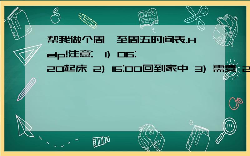 帮我做个周一至周五时间表.Help!注意:,1) 06:20起床 2) 16:00回到家中 3) 需要 2-3小时做功课 4) 18:00后要开始洗澡,约需25分钟 5) 要留下 15-35 分钟做自己兴趣 6) 留多点时间温习 7) 19:30-20:30要吃晚饭