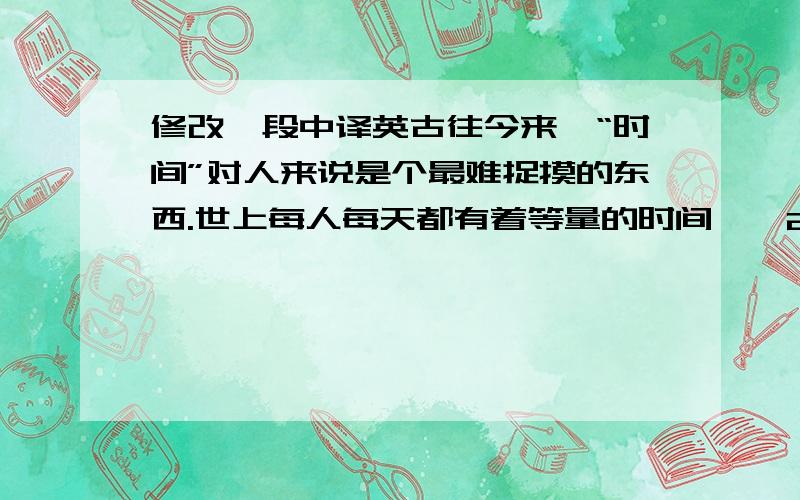 修改一段中译英古往今来,“时间”对人来说是个最难捉摸的东西.世上每人每天都有着等量的时间——24小时.并且大家也都一样,只能占有“今天”.一点不假,昨日之日不可留,一去不复返了,而