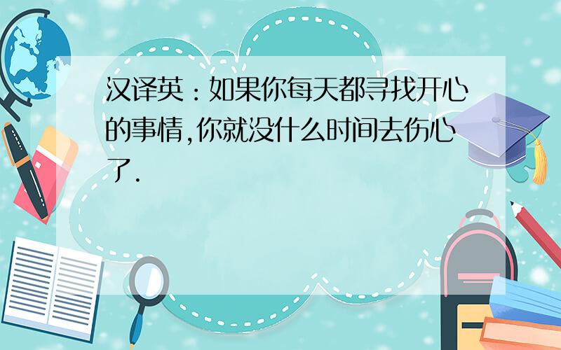 汉译英：如果你每天都寻找开心的事情,你就没什么时间去伤心了.