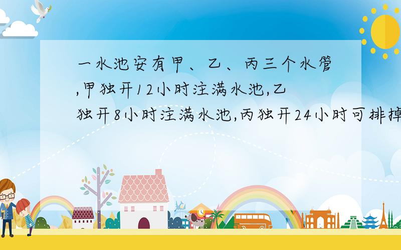 一水池安有甲、乙、丙三个水管,甲独开12小时注满水池,乙独开8小时注满水池,丙独开24小时可排掉满池的水