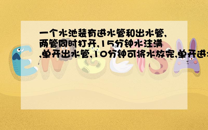 一个水池装有进水管和出水管,两管同时打开,15分钟水注满,单开出水管,10分钟可将水放完,单开进水管,多少可注满水池的一半