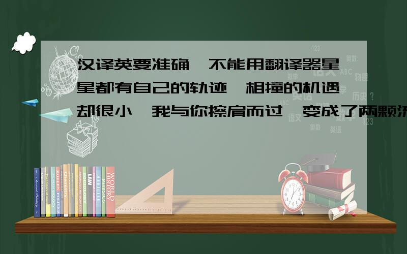 汉译英要准确,不能用翻译器星星都有自己的轨迹,相撞的机遇却很小,我与你擦肩而过,变成了两颗流星.但是,我会永远把你放在心里.