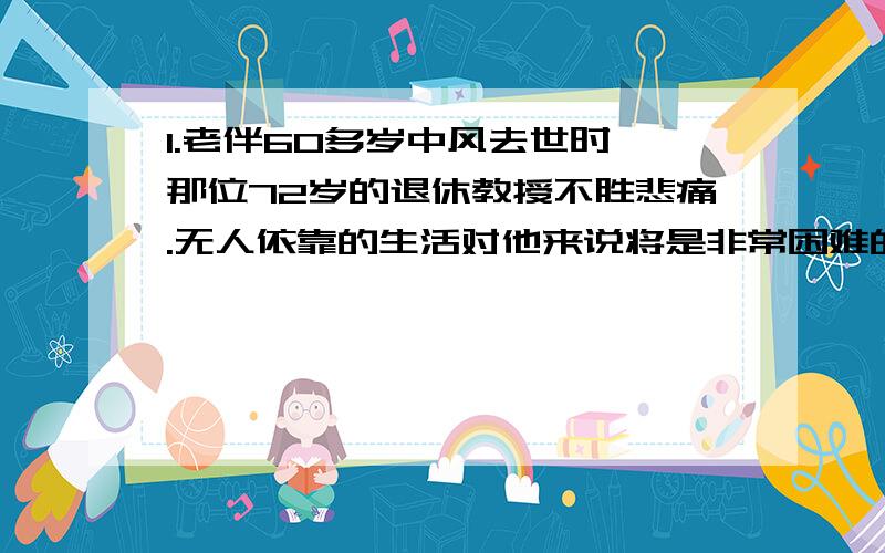 1.老伴60多岁中风去世时,那位72岁的退休教授不胜悲痛.无人依靠的生活对他来说将是非常困难的.2.当20世纪80年代中期,7名宇航员在挑战者号的灾难中遇难时,全世界一下子陷入了震惊与悲痛之