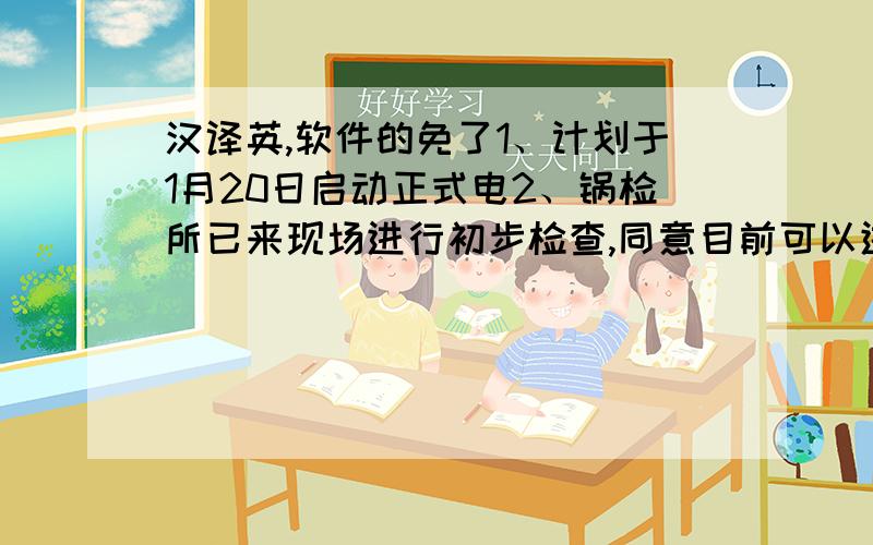 汉译英,软件的免了1、计划于1月20日启动正式电2、锅检所已来现场进行初步检查,同意目前可以进行锅炉试运行,正式检测需要在锅炉停水（非运行）时进行,现不满足条件需今年停止供暖后进