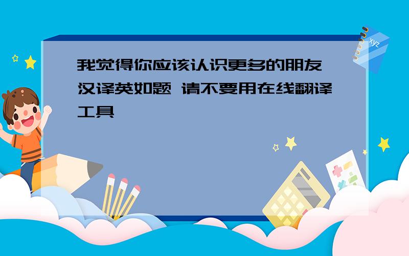 我觉得你应该认识更多的朋友 汉译英如题 请不要用在线翻译工具