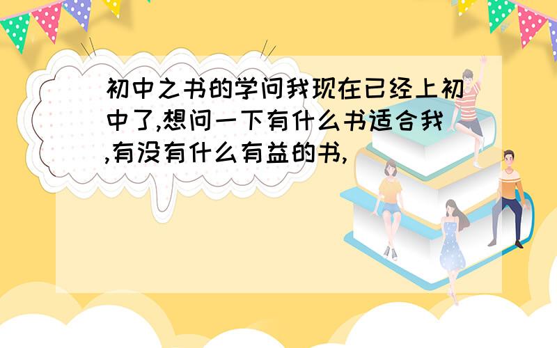 初中之书的学问我现在已经上初中了,想问一下有什么书适合我,有没有什么有益的书,