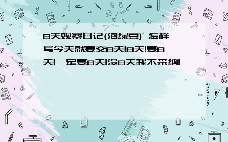 8天观察日记(泡绿豆) 怎样写今天就要交8天!8天!要8天!一定要8天!没8天我不采纳!