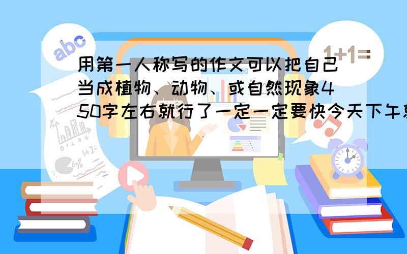 用第一人称写的作文可以把自己当成植物、动物、或自然现象450字左右就行了一定一定要快今天下午就要用了快