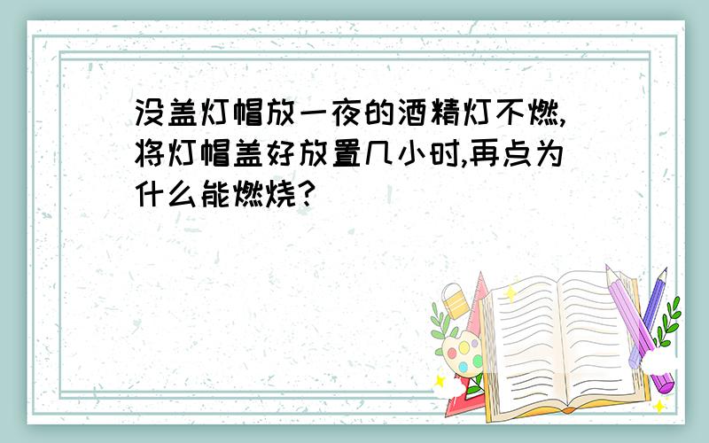 没盖灯帽放一夜的酒精灯不燃,将灯帽盖好放置几小时,再点为什么能燃烧?