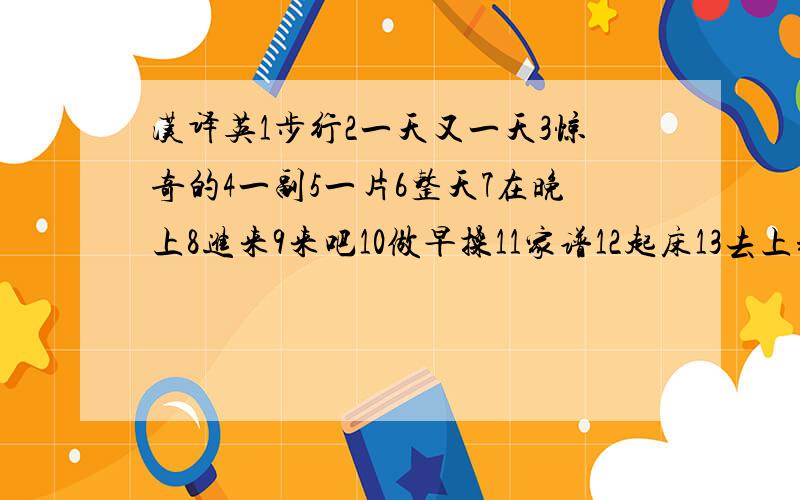 汉译英1步行2一天又一天3惊奇的4一副5一片6整天7在晚上8进来9来吧10做早操11家谱12起床13去上班14休息