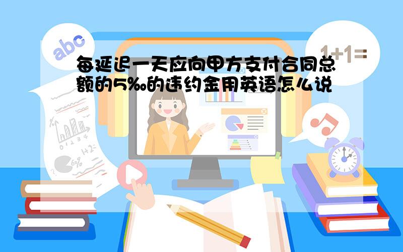 每延迟一天应向甲方支付合同总额的5‰的违约金用英语怎么说