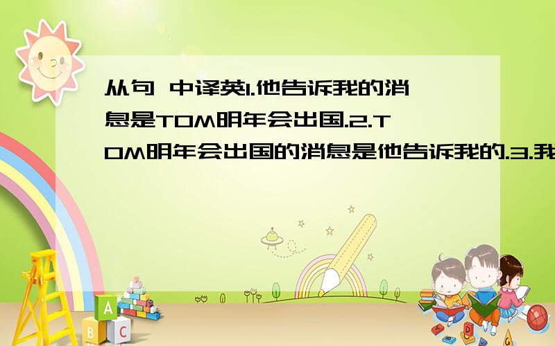 从句 中译英1.他告诉我的消息是TOM明年会出国.2.TOM明年会出国的消息是他告诉我的.3.我的建议是这个会议要推迟举行（1）用宾语从句翻译（2）表语从句4.他的会议要推迟举行的建议没有被接