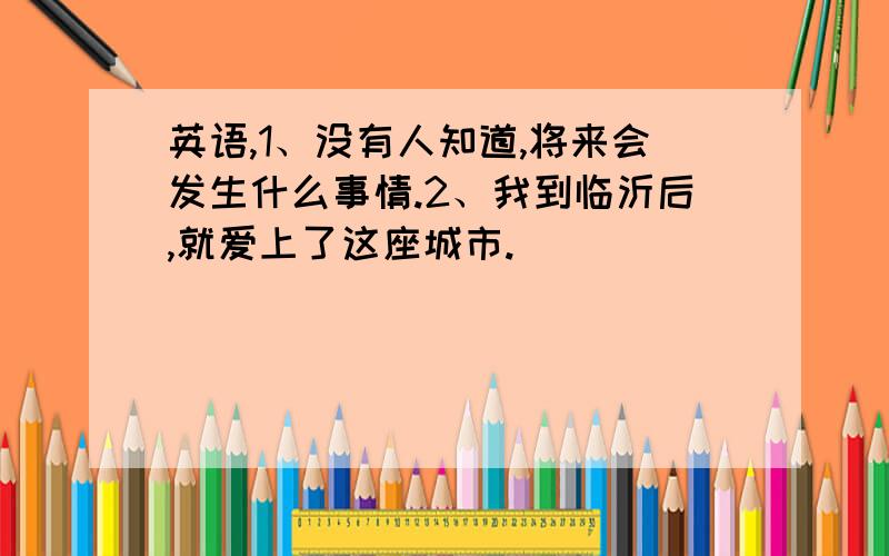 英语,1、没有人知道,将来会发生什么事情.2、我到临沂后,就爱上了这座城市.