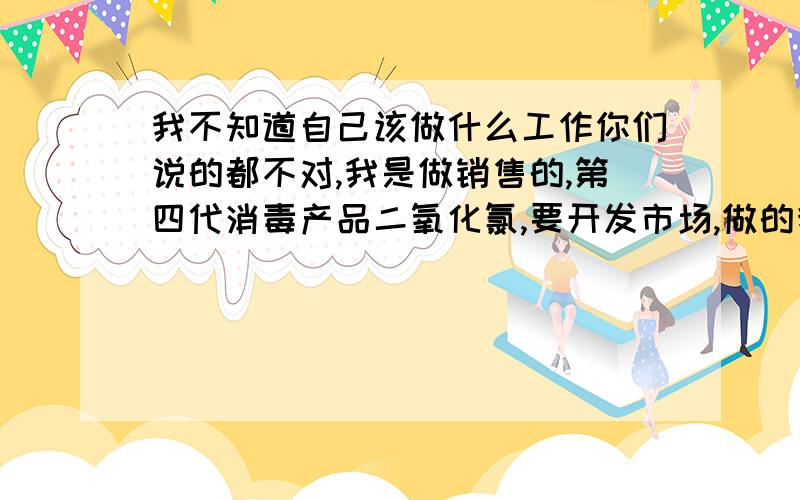 我不知道自己该做什么工作你们说的都不对,我是做销售的,第四代消毒产品二氧化氯,要开发市场,做的我头都大了,还没有工资,所以我想转业