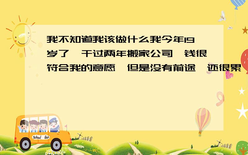 我不知道我该做什么我今年19岁了,干过两年搬家公司,钱很符合我的意愿,但是没有前途,还很累,今年干的干的钣金喷漆这个行业,我感觉自己的心已经静不下来了?对以后一片迷茫,求你们给我点