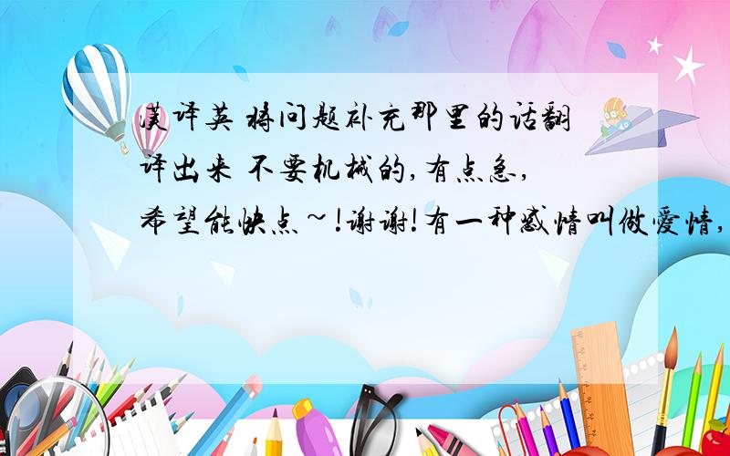 汉译英 将问题补充那里的话翻译出来 不要机械的,有点急,希望能快点~!谢谢!有一种感情叫做爱情,横亘了时间,超越了空间,也跨越了俗世间的种种阻隔.也许这就像乱世佳人里所说的,每一个女