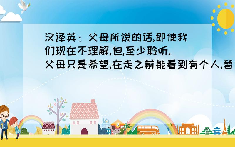 汉译英：父母所说的话,即使我们现在不理解,但,至少聆听.父母只是希望,在走之前能看到有个人,替他们中文部分：父母所说的话,即使我们现在不理解,但,至少聆听.父母只是希望,在走之前能