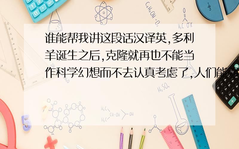 谁能帮我讲这段话汉译英,多利羊诞生之后,克隆就再也不能当作科学幻想而不去认真考虑了,人们能够复制一头一模一样的羊,这与克隆人仅有一步之遥,许多人觉得克隆人很可怕,令人反感.但是