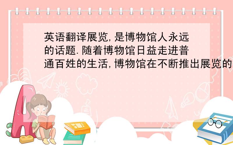 英语翻译展览,是博物馆人永远的话题.随着博物馆日益走进普通百姓的生活,博物馆在不断推出展览的同时,也在不断思考着如何让观众喜爱展览.首都博物馆新馆开放以来,每年都推出大型展览,