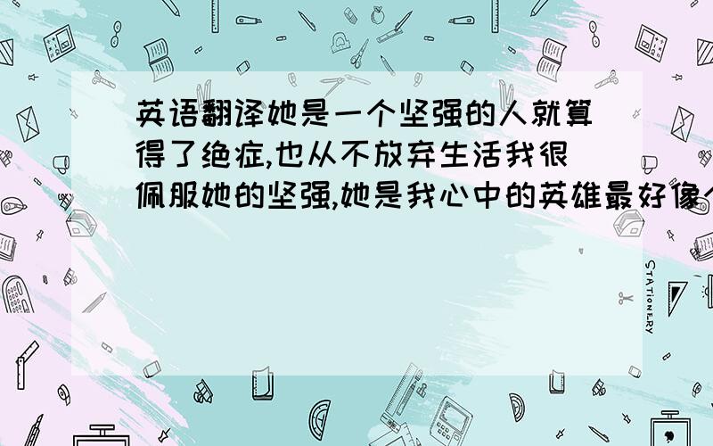 英语翻译她是一个坚强的人就算得了绝症,也从不放弃生活我很佩服她的坚强,她是我心中的英雄最好像个作文 要初中水平的 把句子连贯起来 不要只是写一句 拆成三句再加一句 她始终面带微