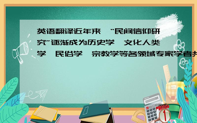 英语翻译近年来,“民间信仰研究”逐渐成为历史学、文化人类学、民俗学、宗教学等各领域专家学者共同热衷于研究的课题之一,他们从各自领域出发进行研究.巫术一直是民间信仰表达方式