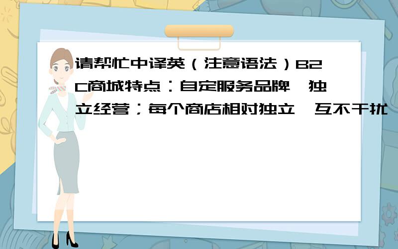 请帮忙中译英（注意语法）B2C商城特点：自定服务品牌,独立经营；每个商店相对独立,互不干扰,安全性好；商店模版丰富、功能强大、通用性强,适合建立各种商店；商城主站内容丰富、功能