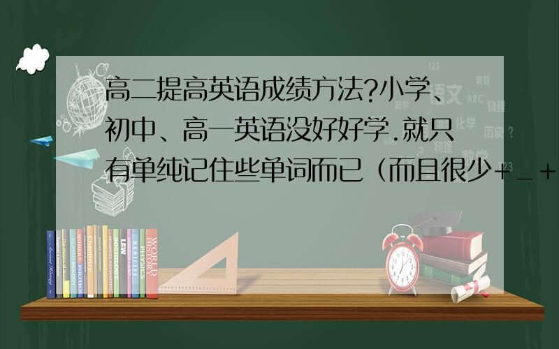 高二提高英语成绩方法?小学、初中、高一英语没好好学.就只有单纯记住些单词而已（而且很少+_+）现在高二英语完全跟不上.首先词汇量不行,再则语法听不懂,还有知道单词意思句子看不透