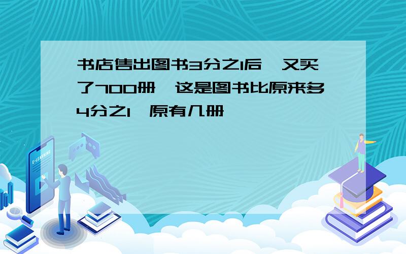 书店售出图书3分之1后,又买了700册,这是图书比原来多4分之1,原有几册