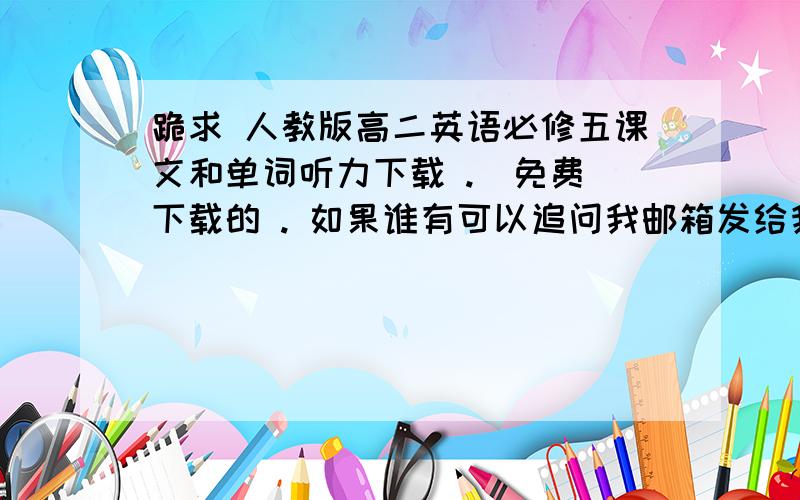 跪求 人教版高二英语必修五课文和单词听力下载 .  免费下载的 . 如果谁有可以追问我邮箱发给我 . 谢啦 .