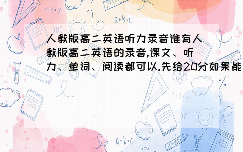 人教版高二英语听力录音谁有人教版高二英语的录音,课文、听力、单词、阅读都可以.先给20分如果能找全,我愿出100分.给一种加20分.可是找不到，你们提供的网站有的不是人教版的，有的是