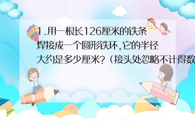 1.用一根长126厘米的铁条焊接成一个圆形铁环,它的半径大约是多少厘米?（接头处忽略不计得数保留整数.