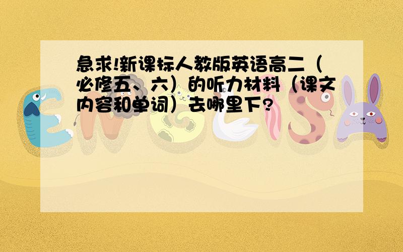 急求!新课标人教版英语高二（必修五、六）的听力材料（课文内容和单词）去哪里下?