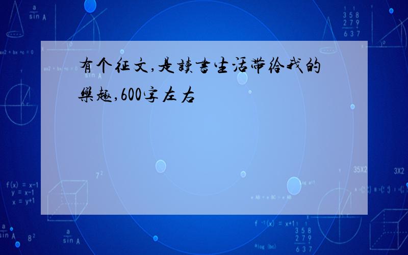 有个征文,是读书生活带给我的乐趣,600字左右