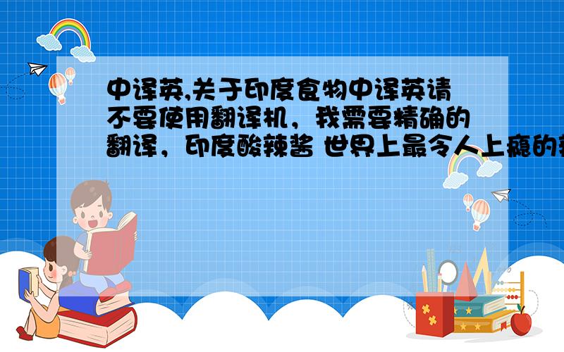 中译英,关于印度食物中译英请不要使用翻译机，我需要精确的翻译，印度酸辣酱 世界上最令人上瘾的辣酱之一，其中较受欢迎的是芒果，罗望子和坚果 红辣椒酸辣酱。其他口味的还可以用