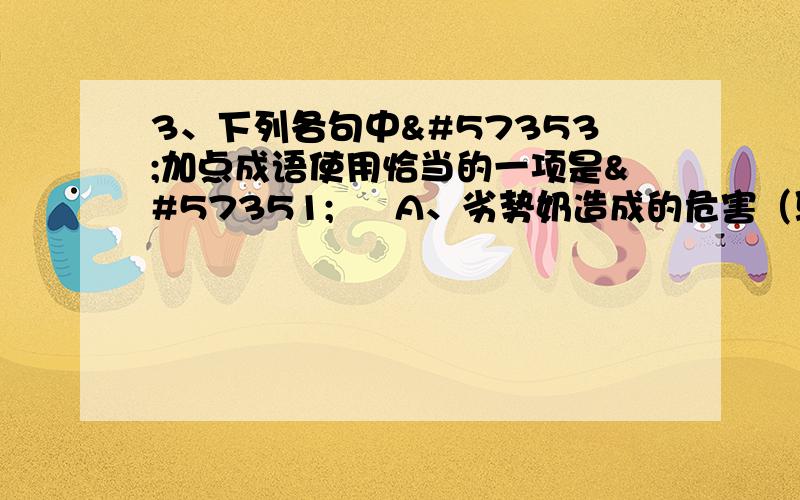 3、下列各句中加点成语使用恰当的一项是  A、劣势奶造成的危害（骇人听闻）奶制品销售市场非整顿不可.B、中国大学本科教育已经得到了很大的发展.如果我们放弃