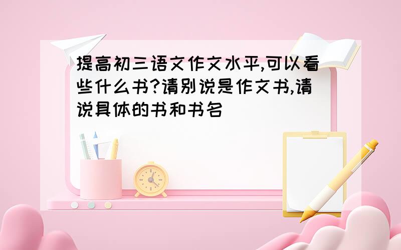 提高初三语文作文水平,可以看些什么书?请别说是作文书,请说具体的书和书名