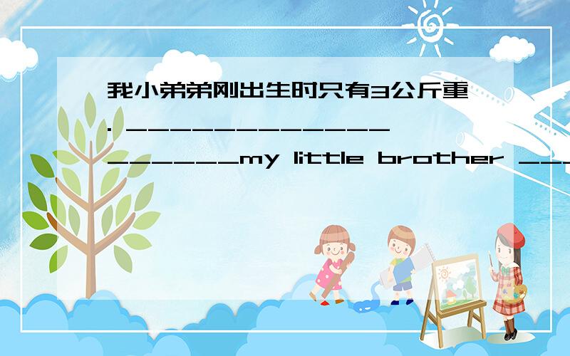 我小弟弟刚出生时只有3公斤重. __________________my little brother ________________was only 3 kilos.