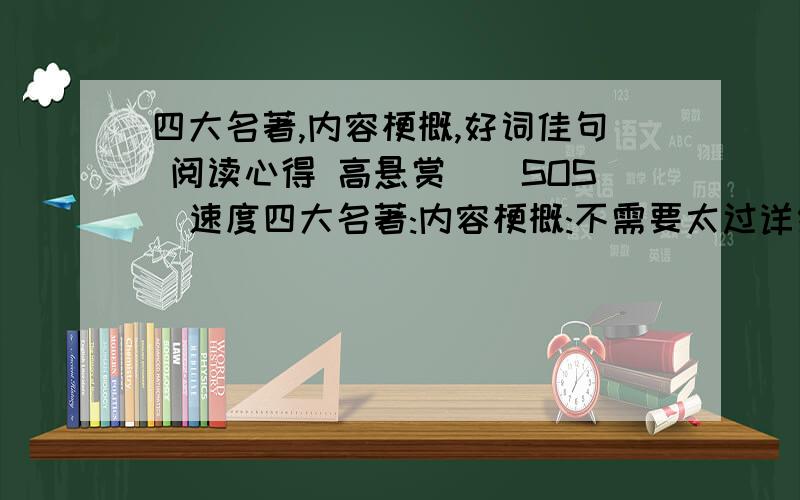 四大名著,内容梗概,好词佳句 阅读心得 高悬赏``SOS`速度四大名著:内容梗概:不需要太过详细 大约50字-120字好词佳句:这个是重点 麻烦大家了``阅读心得:这个20-30字左右就好.回答的又好又快 ,